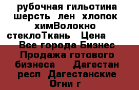 рубочная гильотина шерсть, лен, хлопок, химВолокно, стеклоТкань › Цена ­ 100 - Все города Бизнес » Продажа готового бизнеса   . Дагестан респ.,Дагестанские Огни г.